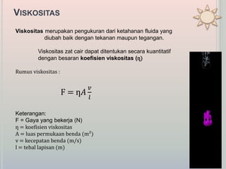 VISKOSITAS
ViskositasViskositas merupakan pengukuran dari ketahanan fluida yang
diubah baik dengan tekanan maupun tegangan.
Viskositas zat cair dapat ditentukan secara kuantitatif
dengan besaran koefisien viskositas (ƞ)
Rumus viskositas :
F = ƞ𝐴
𝑣
𝑙
Keterangan:
F = Gaya yang bekerja (N)
ƞ = koefisien viskositas
A = luas permukaan benda (m²)
v = kecepatan benda (m/s)
l = tebal lapisan (m)
 