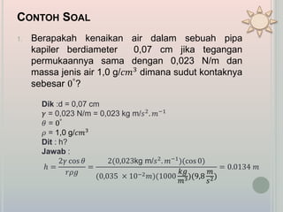 CONTOH SOAL
1. Berapakah kenaikan air dalam sebuah pipa
kapiler berdiameter 0,07 cm jika tegangan
permukaannya sama dengan 0,023 N/m dan
massa jenis air 1,0 g/𝑐𝑚3 dimana sudut kontaknya
sebesar 0°?
Dik :d = 0,07 cm
𝛾 = 0,023 N/m = 0,023 kg m/𝑠2. 𝑚−1
𝜃 = 0°
𝜌 = 1,0 g/𝑐𝑚3
Dit : h?
Jawab :
ℎ =
2𝛾 cos 𝜃
𝑟𝜌𝑔
=
2(0,023kg m/𝑠2. 𝑚−1)(cos 0)
(0,035 × 10−2 𝑚)(1000
𝑘𝑔
𝑚3)(9,8
𝑚
𝑠2)
= 0.0134 𝑚
 