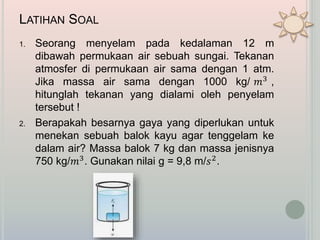 LATIHAN SOAL
1. Seorang menyelam pada kedalaman 12 m
dibawah permukaan air sebuah sungai. Tekanan
atmosfer di permukaan air sama dengan 1 atm.
Jika massa air sama dengan 1000 kg/ 𝑚3 ,
hitunglah tekanan yang dialami oleh penyelam
tersebut !
2. Berapakah besarnya gaya yang diperlukan untuk
menekan sebuah balok kayu agar tenggelam ke
dalam air? Massa balok 7 kg dan massa jenisnya
750 kg/𝑚3. Gunakan nilai g = 9,8 m/𝑠2.
 