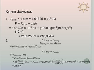 KUNCI JAWABAN
1. 𝑃𝑎𝑡𝑚 = 1 atm = 1,01325 × 105 𝑃𝑎
P = 𝑃𝑎𝑡𝑚 + 𝜌𝑔ℎ
= 1,01325 × 105 𝑃𝑎 + (1000 kg/𝑚3)(9,8𝑚/𝑠2)
(12m)
= 218925 Pa = 218,9 kPa
2. 𝐹 + 𝑚𝑔 = 𝐹𝑎𝑝𝑢𝑛𝑔
𝐹𝑎𝑝𝑢𝑛𝑔 = 𝜌 𝑎𝑖𝑟 𝑔𝑉𝑏𝑎𝑙𝑜𝑘
mg = 𝑚 𝑏𝑎𝑙𝑜𝑘 𝑔 = 𝜌 𝑏𝑎𝑙𝑜𝑘 𝑔𝑉𝑏𝑎𝑙𝑜𝑘
𝐹 + 𝑚𝑔 = 𝐹𝑎𝑝𝑢𝑛𝑔
F = 𝐹𝑎𝑝𝑢𝑛𝑔 - mg
= 𝜌 𝑎𝑖𝑟 𝑔𝑉𝑏𝑎𝑙𝑜𝑘-𝜌 𝑏𝑎𝑙𝑜𝑘 𝑔𝑉𝑏𝑎𝑙𝑜𝑘
= g
𝑚 𝑏𝑎𝑙𝑜𝑘
𝜌 𝑏𝑎𝑙𝑜𝑘
𝜌 𝑎𝑖𝑟 − 𝜌 𝑏𝑎𝑙𝑜𝑘 =(9,8𝑚/𝑠2
)
7 𝑘𝑔
750kg/ 𝑚3
1000kg/𝑚3
− 750kg/𝑚3
= 22,9 N
 