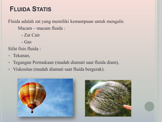 FLUIDA STATIS
Fluida adalah zat yang memiliki kemampuan untuk mengalir.
Macam – macam fluida :
- Zat Cair
- Gas
Sifat fisis fluida :
 Tekanan,
 Tegangan Permukaan (mudah diamati saat fluida diam),
 Viskositas (mudah diamati saat fluida bergerak).
 