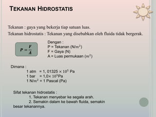 TEKANAN HIDROSTATIS
Tekanan : gaya yang bekerja tiap satuan luas.
Tekanan hidrostatis : Tekanan yang disebabkan oleh fluida tidak bergerak.
𝑷 =
𝑭
𝑨
Dengan :
P = Tekanan (N/𝑚2
)
F = Gaya (N)
A = Luas permukaan (𝑚2
)
Dimana :
1 atm = 1, 01325 × 105
Pa
1 bar = 1,0× 105Pa
1 N/𝑚2
= 1 Pascal (Pa)
Sifat tekanan hidrostatis :
1. Tekanan menyebar ke segala arah.
2. Semakin dalam ke bawah fluida, semakin
besar tekanannya.
 