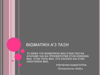 ΒΙΩΜΑΤΙΚΗ Α’3 ΤΑΞΗ
ΤΟ ΘΕΜΑ ΤΗΣ ΒΙΩΜΑΤΙΚΗΣ ΜΑΣ ΕΊΝΑΙ ΠΩΣ ΝΑ
ΑΓΑΠΑΜΕ ΚΑΙ ΝΑ ΠΡΟΣΦΕΡΟΥΜΕ ΣΤΗΝ ΚΟΙΝΩΝΙΑ
ΜΑΣ ΣΤΟΝ ΤΟΠΟ ΜΑΣ ΣΤΟ ΣΧΟΛΕΙΟ ΚΑΙ ΣΤΗΝ
ΟΙΚΟΓΕΝΕΙΑ ΜΑΣ.
ΥΠΕΥΘΥΝΗ ΚΑΘΗΓΗΤΡΙΑ
Παπαϊωάννου Χάιδω
 