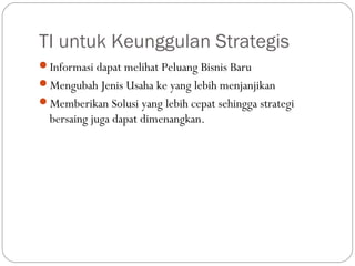 TI untuk Keunggulan Strategis
Informasi dapat melihat Peluang Bisnis Baru
Mengubah Jenis Usaha ke yang lebih menjanjikan
Memberikan Solusi yang lebih cepat sehingga strategi
bersaing juga dapat dimenangkan.
 