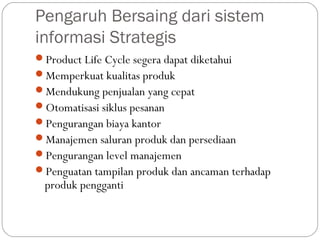 Pengaruh Bersaing dari sistem
informasi Strategis
Product Life Cycle segera dapat diketahui
Memperkuat kualitas produk
Mendukung penjualan yang cepat
Otomatisasi siklus pesanan
Pengurangan biaya kantor
Manajemen saluran produk dan persediaan
Pengurangan level manajemen
Penguatan tampilan produk dan ancaman terhadap
produk pengganti
 