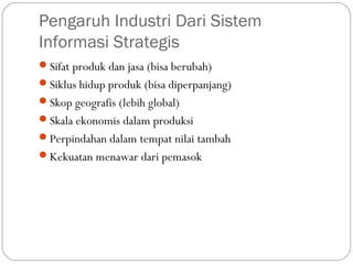 Pengaruh Industri Dari Sistem
Informasi Strategis
Sifat produk dan jasa (bisa berubah)
Siklus hidup produk (bisa diperpanjang)
Skop geografis (lebih global)
Skala ekonomis dalam produksi
Perpindahan dalam tempat nilai tambah
Kekuatan menawar dari pemasok
 