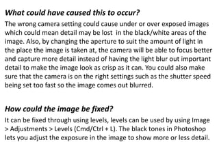 What could have caused this to occur?
The wrong camera setting could cause under or over exposed images
which could mean detail may be lost in the black/white areas of the
image. Also, by changing the aperture to suit the amount of light in
the place the image is taken at, the camera will be able to focus better
and capture more detail instead of having the light blur out important
detail to make the image look as crisp as it can. You could also make
sure that the camera is on the right settings such as the shutter speed
being set too fast so the image comes out blurred.
How could the image be fixed?
It can be fixed through using levels, levels can be used by using Image
> Adjustments > Levels (Cmd/Ctrl + L). The black tones in Photoshop
lets you adjust the exposure in the image to show more or less detail.
 