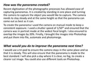 How was the panorama created?
Recent digitization of the photographic processes has allowed ease of
capturing panoramas. It is created by standing in one place and turning
the camera to capture the object you would like to capture. The camera
needs to stay steady and at the same height so that the panorama can
come out as best as it can.
To create the panorama I used the camera on manual mode to keep a
consistent exposure. I used a shutter speed of 1/50th and ensured that the
camera was in portrait mode at the widest focal length. I also ensured to
overlap the images by 20%. Finally, I brought the images into Photoshop
and put them into file, automate and photomerge.
What would you do to improve the panorama next time?
I would use a tri-pod to ensure the camera stays in the same place and so
that it is steady. This will also ensure that the panorama is made to the
best standard. I will also pick a day where it is clear, no fog, to create a
clearer cut image. You could also use different tools on Photoshop.
 