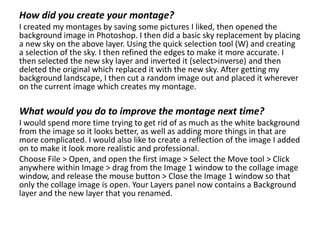 How did you create your montage?
I created my montages by saving some pictures I liked, then opened the
background image in Photoshop. I then did a basic sky replacement by placing
a new sky on the above layer. Using the quick selection tool (W) and creating
a selection of the sky. I then refined the edges to make it more accurate. I
then selected the new sky layer and inverted it (select>inverse) and then
deleted the original which replaced it with the new sky. After getting my
background landscape, I then cut a random image out and placed it wherever
on the current image which creates my montage.
What would you do to improve the montage next time?
I would spend more time trying to get rid of as much as the white background
from the image so it looks better, as well as adding more things in that are
more complicated. I would also like to create a reflection of the image I added
on to make it look more realistic and professional.
Choose File > Open, and open the first image > Select the Move tool > Click
anywhere within Image > drag from the Image 1 window to the collage image
window, and release the mouse button > Close the Image 1 window so that
only the collage image is open. Your Layers panel now contains a Background
layer and the new layer that you renamed.
 