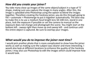 How did you create your joiner?
You take many close up images of the same object/subject in a type of ‘S’
shape, making sure you capture the image in many angles. After this, the
image is uploaded onto Photoshop using the option to blend the images
together. Therefore creating the hockney joiner, you do this through going to
file > automate > Photomerge to put it together automatically. The best way
to make this is to use a medium focal length lens 50-100 mm, stand in one
place, lock the exposure if possible or set the camera to manual so the
exposure does not change and photograph the scene. You might start at the
bottom left - sweep right then move up and sweep left - and continue until
the entire object is captured. Be sure to overlap your images.
What would you do to improve the joiner next time?
I would pick another photo that is more complicated to show how the joiner
works as well as making sure the subject was clearer and more interesting. I
would also look at different locations to enhance the quality of the hockney
joiner, I may also use Photoshop to edit the images which could improve how
it would look.
 