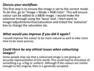 Discuss your workflow:
The first step is to ensure the image is set to the correct mode.
To do this, go to “Image > Mode > RGB Color’. This will ensure
colour can be added to a B&W image. I would make the
selection through using the ‘lasso’ tool. I then went to
image>adjustments>hue/saturation and ticked the ‘colourise’
box to change the saturation etc.
What would you improve if you did it again?
I would improve the colour to be more natural as well as take more
time to be more precise.
Could there be any ethical issues when colourising
images?
Some people may say that a colourised image is not giving an
accurate representation of the world. This could lead to miscolour of
something e.g. a flag or uniform. Although if the colours are similar
enough to the original, then it is generally accepted.
 
