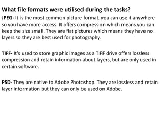 What file formats were utilised during the tasks?
JPEG- It is the most common picture format, you can use it anywhere
so you have more access. It offers compression which means you can
keep the size small. They are flat pictures which means they have no
layers so they are best used for photography.
TIFF- It’s used to store graphic images as a TIFF drive offers lossless
compression and retain information about layers, but are only used in
certain software.
PSD- They are native to Adobe Photoshop. They are lossless and retain
layer information but they can only be used on Adobe.
 