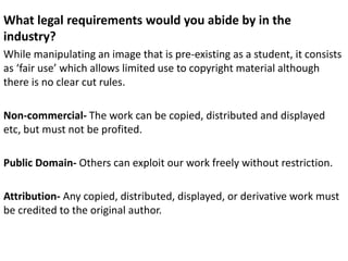 What legal requirements would you abide by in the
industry?
While manipulating an image that is pre-existing as a student, it consists
as ‘fair use’ which allows limited use to copyright material although
there is no clear cut rules.
Non-commercial- The work can be copied, distributed and displayed
etc, but must not be profited.
Public Domain- Others can exploit our work freely without restriction.
Attribution- Any copied, distributed, displayed, or derivative work must
be credited to the original author.
 
