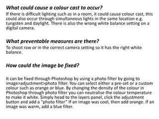 What could cause a colour cast to occur?
If there is difficult lighting such as in a room, it could cause colour cast, this
could also occur through simultaneous lights in the same location e.g.
tungsten and daylight. There is also the wrong white balance setting on a
digital camera.
What preventable measures are there?
To shoot raw or in the correct camera setting so it has the right white
balance.
How could the image be fixed?
It can be fixed through Photoshop by using a photo filter by going to
image>adjustment>photo filter. You can select either a pre-set or a custom
colour such as orange or blue. By changing the density of the colour in
Photoshop through photo filter you can neutralise the colour temperature
to make it white. Simply head to the layers panel, click the adjustment
button and add a “photo filter” If an image was cool, then add orange. If an
image was warm, add a blue filter.
 