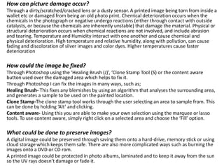How can picture damage occur?
Through a dirty/scratched/cracked lens or a dusty sensor. A printed image being torn from inside a
wallet etc or damaged from being an old photo print. Chemical deterioration occurs when the
chemicals in the photograph or negative undergo reactions (either through contact with outside
catalysts, or because the chemicals are inherently unstable) that damage the material. Physical or
structural deterioration occurs when chemical reactions are not involved, and include abrasion
and tearing. Temperature and Humidity interact with one another and cause chemical and
physical deterioration. High temperature and relative humidity, along with pollution, can cause
fading and discoloration of silver images and color dyes. Higher temperatures cause faster
deterioration
How could the image be fixed?
Through Photoshop using the ‘Healing Brush (J)’, ‘Clone Stamp Tool (S) or the content aware
button used over the damaged area which helps to fix it.
Through Photoshop I can fix the images in many ways, such as;
Healing Brush- This fixes any blemishes by using an algorithm that analyses the surrounding area,
and generates a sample to be used on the painted location.
Clone Stamp-The clone stamp tool works through the user selecting an area to sample from. This
can be done by holding ‘Alt’ and clicking.
Content aware- Using this you are able to make your own selection using the marquee or lasso
tools. To use content aware, simply right click on a selected area and choose the ‘Fill’ option.
What could be done to preserve images?
A digital image could be preserved through saving them onto a hard-drive, memory stick or using
cloud storage which keeps them safe. There are also more complicated ways such as burning the
images onto a DVD or CD rom.
A printed image could be protected in photo albums, laminated and to keep it away from the sun
so the UV rays doesn’t damage or fade it.
 