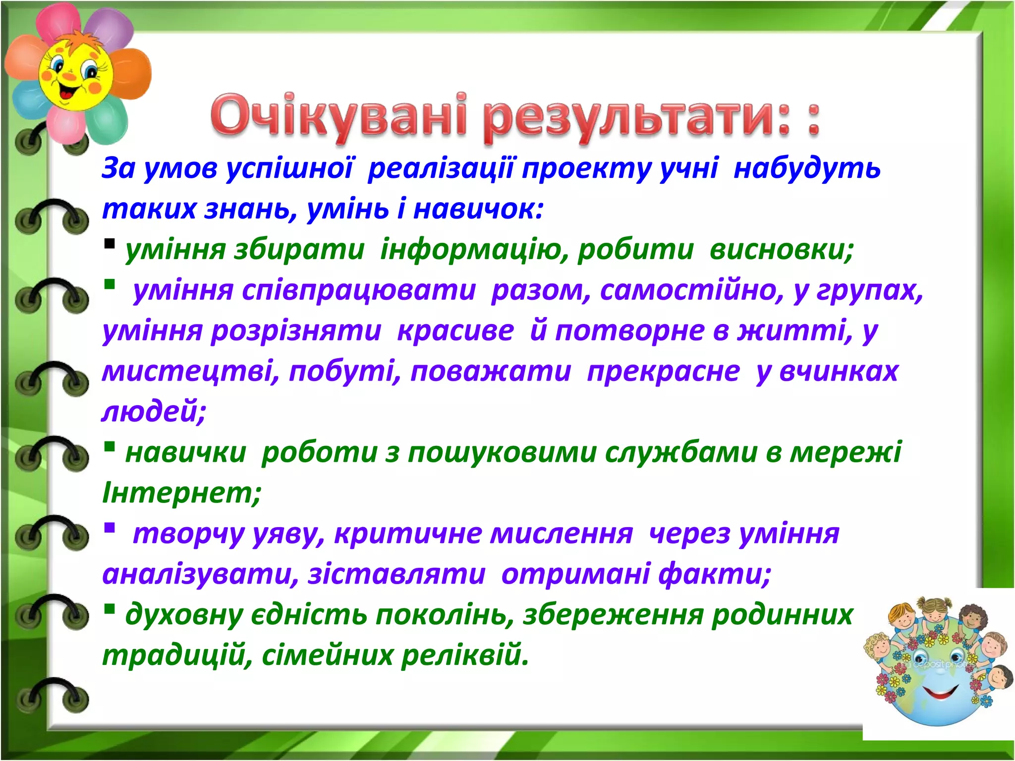 За умов успішної реалізації проекту учні набудуть
таких знань, умінь і навичок:
 уміння збирати інформацію, робити висновки;
 уміння співпрацювати разом, самостійно, у групах,
уміння розрізняти красиве й потворне в житті, у
мистецтві, побуті, поважати прекрасне у вчинках
людей;
 навички роботи з пошуковими службами в мережі
Інтернет;
 творчу уяву, критичне мислення через уміння
аналізувати, зіставляти отримані факти;
 духовну єдність поколінь, збереження родинних
традицій, сімейних реліквій.
 