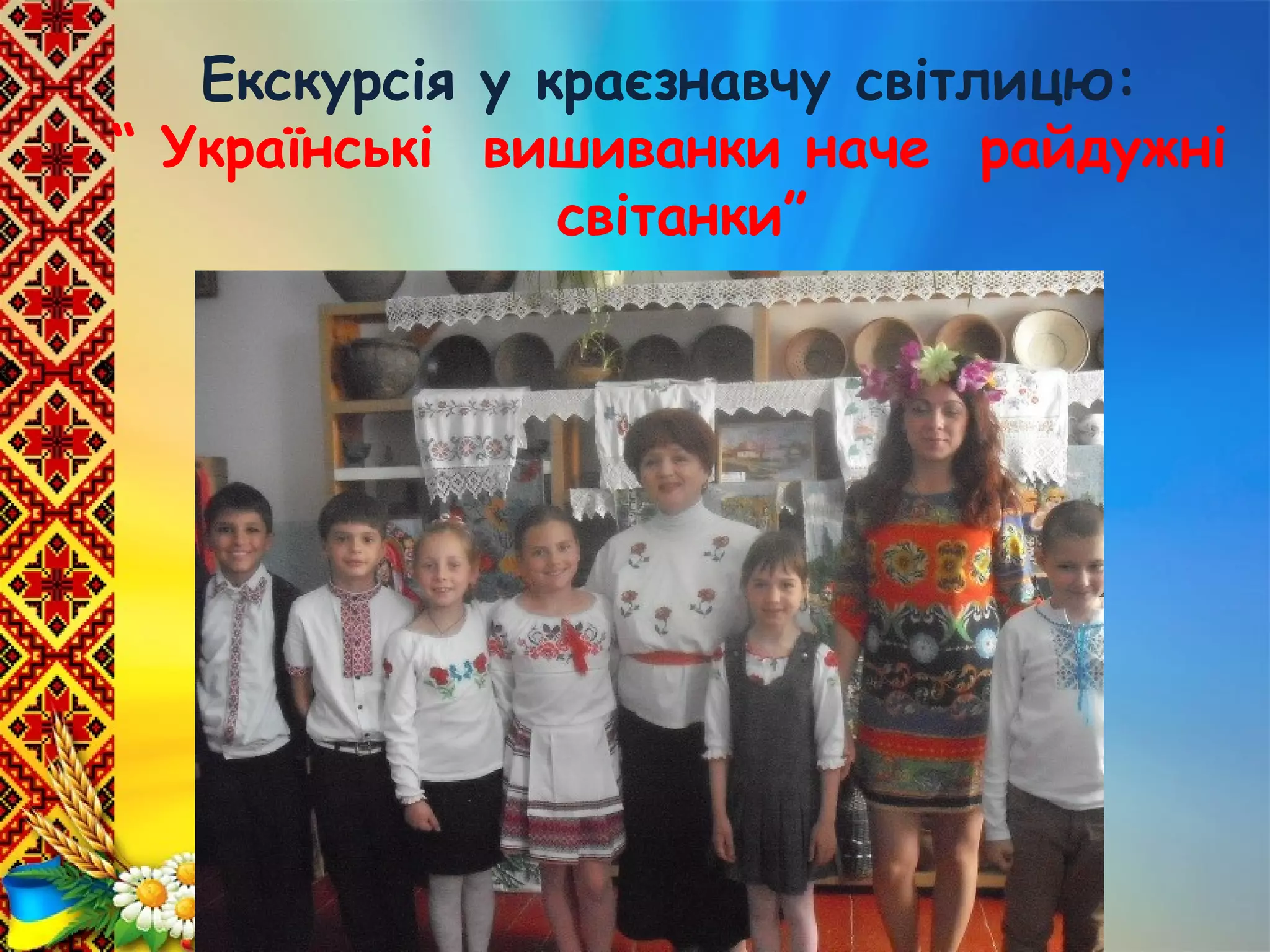 Виховна година: “ Тепло своїх
долонь і розуму і серця я
Україні милій віддаю”
Екскурсія у краєзнавчу світлицю:
“ Українські вишиванки наче райдужні
світанки”
 