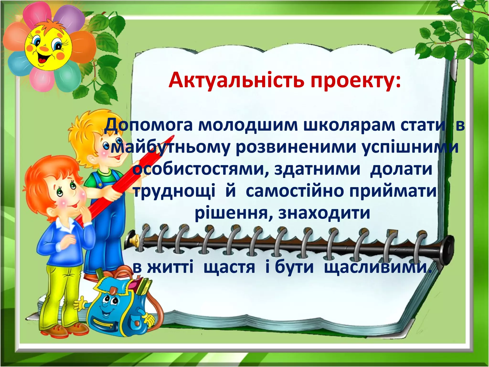 Допомога молодшим школярам стати в
майбутньому розвиненими успішними
особистостями, здатними долати
труднощі й самостійно приймати
рішення, знаходити
в житті щастя і бути щасливими.
Актуальність проекту:
 