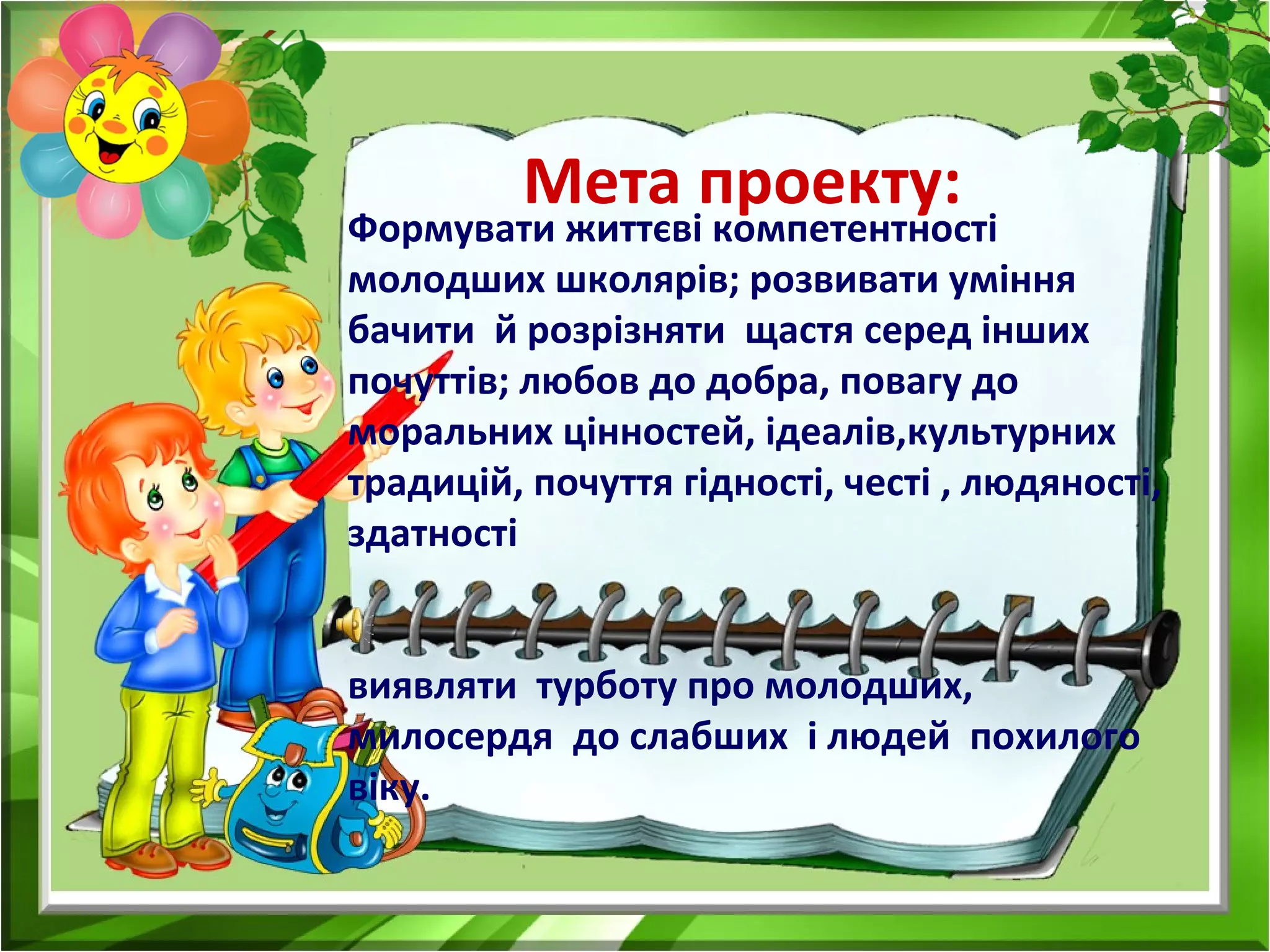Мета проекту:
Формувати життєві компетентності
молодших школярів; розвивати уміння
бачити й розрізняти щастя серед інших
почуттів; любов до добра, повагу до
моральних цінностей, ідеалів,культурних
традицій, почуття гідності, честі , людяності,
здатності
виявляти турботу про молодших,
милосердя до слабших і людей похилого
віку.
 