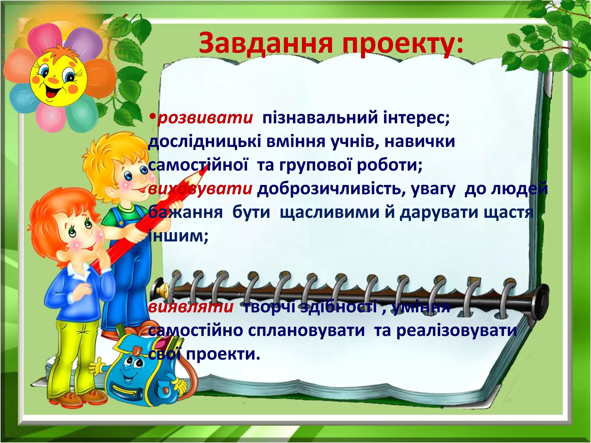 Завдання проекту:
•розвивати пізнавальний інтерес;
дослідницькі вміння учнів, навички
самостійної та групової роботи;
виховувати доброзичливість, увагу до людей
бажання бути щасливими й дарувати щастя
іншим;
виявляти творчі здібності , уміння
самостійно сплановувати та реалізовувати
свої проекти.
 