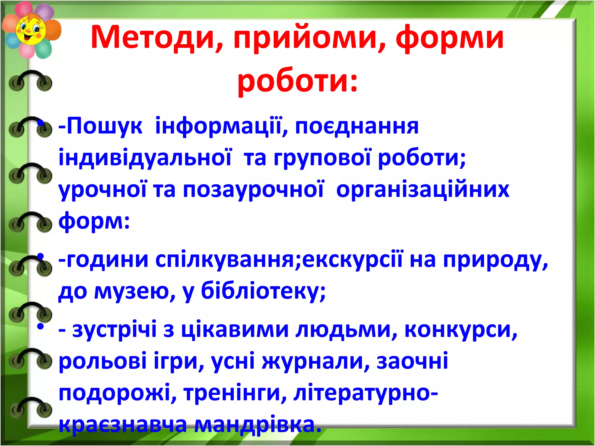 Методи, прийоми, форми
роботи:
• -Пошук інформації, поєднання
індивідуальної та групової роботи;
урочної та позаурочної організаційних
форм:
• -години спілкування;екскурсії на природу,
до музею, у бібліотеку;
• - зустрічі з цікавими людьми, конкурси,
рольові ігри, усні журнали, заочні
подорожі, тренінги, літературно-
краєзнавча мандрівка.
 