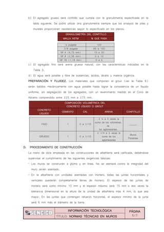 INFORMACIÓN TECNOLÓGICA PÁGINA
5/7TÍTULO: NORMAS TÉCNICAS EN MUROS
b) El agregado grueso será confitillo que cumpla con la granulometría especificada en la
tabla siguiente. Se podrá utilizar otra granulometría siempre que los ensayos de pilas y
muretes proporcionen resistencias según lo especificado en los planos.
½ pulgada 100
3/8 pulgada 85 a 100
Nº 4 (4,75 mm) 10 a 30
Nº 8 (2,36 mm) 0 a 10
Nº 16 (1,18 mm) 0 a 5
c) El agregado fino será arena gruesa natural, con las características indicadas en la
Tabla 3.
d) El agua será potable y libre de sustancias, ácidos, álcalis y materia orgánica.
PREPARACIÓN Y FLUIDEZ. Los materiales que componen el grout (ver la Tabla 6)
serán batidos mecánicamente con agua potable hasta lograr la consistencia de un líquido
uniforme, sin segregación de los agregados, con un revenimiento medido en el Cono de
Abrams comprendido entre 225 mm a 275 mm.
COMPOSICIÓN VOLUMÉTRICA DEL
CONCRETO LÍQUIDO O GROUT
CONCRETO
LÍQUIDO
CEMENTO CAL ARENA CONFITILLO
FINO 1 0 a 1/10
2 ¼ a 3 veces la
suma de los volúmenes
de
los aglomerantes
______
GRUESO 1 0 a 1/10
2 1/4 a 3 veces la
suma de los
aglomerantes
Muros
Portantes
D. PROCEDIMIENTO DE CONSTRUCCIÓN
La mano de obra empleada en las construcciones de albañilería será calificada, debiéndose
supervisar el cumplimiento de las siguientes exigencias básicas:
„ Los muros se construirán a plomo y en línea. No se atentará contra la integridad del
muro recién asentado.
„ En la albañilería con unidades asentadas con mortero, todas las juntas horizontales y
verticales quedarán completamente llenas de mortero. El espesor de las juntas de
mortero será como mínimo 10 mm y el espesor máximo será 15 mm o dos veces la
tolerancia dimensional en la altura de la unidad de albañilería más 4 mm, lo que sea
mayor. En las juntas que contengan refuerzo horizontal, el espesor mínimo de la junta
será 6 mm más el diámetro de la barra.
GRANULOMETRÍA DEL CONFITILLO
MALLA ASTM % QUE PASA
 