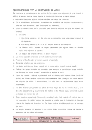 INFORMACIÓN TECNOLÓGICA PÁGINA
3/3TÍTULO: REFUERZOS EN LOS MUROS
RECOMENDACIONES PARA LA CONSTRUCCIÓN DE MUROS
Es importante el comportamiento en servicio de los muros como elemento de una vivienda o
edificio, el esmero que se ponga durante la construcción hace que se sienta seguro.
A continuación indicamos algunas recomendaciones que deben de cumplirse:
a. En el emplantillado, se limpiara y humedecerá las superficies de concreto (sobrecimientos y
losas en pisos superiores) para proporcionar su adherencia.
b. Mojar los ladrillos antes de su colocación para evitar la absorción de agua del mortero, así
tenemos:
o De Arcilla:
King Kong artesanal.- un día antes de su colocación, para luego seguir mojando al
día siguiente.
King Kong máquina.- de 15 a 30 minutos antes de su colocación.
o Los ladrillos Sílico Calcáreo: se mojan ligeramente (en algunos casos se asientan
secos, solo limpiando el polvillo).
o Los bloques de concreto vibrado: no deben mojarse
c. Los muros deberán construirse a nivel desde la primera hilada.
d. Presionar el ladrillo sobre el mortero durante el asentado.
e. Comprobar el plomo de los parámetros.
f. Las juntas verticales no deben coincidir en el mismo plano vertical (misma línea).
g. Rellenar las juntas verticales por completo, para asegurar el monolitismo; juntas verticales
mal llenadas son zonas débiles y susceptibles a agrietar el muro.
h. Evitar las cajuelas (práctica inconveniente que se emplea para construir entre cruces de
muros) los cuales deberán construirse simultáneamente para conseguir una unión efectiva
del conjunto de muros y arriostramiento. En todo caso es recomendable dejar muros
escalonados.
i. No debe levantar por jornada una altura de muro mayor de 1.2 m (media altura), a fin
de evitar aplastamiento y escurrimiento del mortero en las hiladas bajas, sobre todo cuando
se trabaja con mortero de cal.
j. Evitar picaduras posteriores. Sumamente perjudicial sobre todo cuando el mortero aun no
ha endurecido. Se deben proveer los espacios y canales para la instalación de tuberías,
caja de luz bajadas de desagües, etc. Se deben realizar simultáneamente con la ejecución
del muro.
k. No apoyar escaleras ni andamios a los muros recién construidos, porque se debilita la
adherencia de las hiladas horizontales.
 