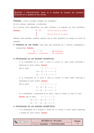 MATEMÁTICA APLICADA PÁGINA
1/8TÍTULO: RAZONES Y PROPORCIONES
RAZONES: ¿Cómo se pueden comparar dos cantidades?
De dos maneras: restándolas y dividiéndolas
De la primera forma obtendremos una razón aritmética y la segunda una razón geométrica.
Ejemplos: 6 ‟ 4 (Se lee: seis es a cuatro)
(Se lee: ocho es a cuatro)
Mediante estos ejemplos, podemos observar que la razón geométrica se expresa en forma de
quebrado.
TÉRMINOS DE UNA RAZÓN: Toda razón está constituida por 2 términos: antecedentes y
consecuentes. Ejemplos:
6 - 4 8 antecedente
Antecedente consecuente 4 consecuente
PROPIEDADES DE LAS RAZONES ARITMÉTICAS:
„ Si al antecedente se le suma o resta un número, la razón queda aumentada o
disminuida en dicho número. Ejemplo:
Sea la razón: 6 - 4 -------- 2
(6 + 3) - 4 ------- 5
(6 - 1) - 4 ------- 1
„ Si al consecuente se le suma o resta un número, la razón queda disminuida o
aumentada en dicho número. Ejemplo:
Sea la razón: 9 - 5 ------- 4
9 - (5 + 3) ------ 1
9 - (5 - 3) ------ 7
„ Si al antecedente y consecuente se le suma o resta un número, la razón no varía.
Ejemplo: Sea la razón: 8 - 5 ------ 3
(8 + 3) - (5 + 3) ----- 3
(8 - 4) - (5 - 4) ----- 3
PROPIEDADES DE LAS RAZONES GEOMÉTRICAS
„ Si al antecedente se le multiplica o divide por un número, la razón queda multiplicada
o dividida por dicho número. Ejemplo:
RAZONES Y PROPORCIONES. Razón es el resultado de comparar dos cantidades.
Proporción es la igualdad de dos razones.
 