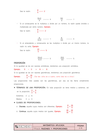 MATEMÁTICA APLICADA PÁGINA
2/8TÍTULO: RAZONES Y PROPORCIONES
Sea la razón: ---- 2
------ 4 ------ 1
„ Si al consecuente se le multiplica o divide por un número, la razón queda dividida o
multiplicada por dicho número. Ejemplo:
Sea la razón: ----- 2
------ 1 ------ 4
„ Si al antecedente y consecuente se les multiplica o divide por un mismo número, la
razón no varía. Ejemplo:
Sea la razón: ----- 5
------ 5 ------ 5
PROPORCIÓN
Si la igualdad se da con razones aritméticas, tendremos una proporción aritmética.
Ejemplo: 5 - 3 = 8 - 6
Si la igualdad se da con razones geométricas, tendremos una proporción geométrica
Ejemplo: = (Se lee: ocho es a cuatro, como diez es a cinco)
Las proporciones más usadas son las geométricas, por eso se les llama simplemente
proporciones.
TÉRMINOS DE UNA PROPORCIÓN: En toda proporción se tiene medios y extremos. así
en la proporción: =
Extremos: 2 y 6
Medios: 3 y 4
CLASES DE PROPORCIONES:
o Discreta: aquella cuyos medios son diferentes. Ejemplo: =
o Continua: aquella cuyos medios son iguales. Ejemplo: =
 