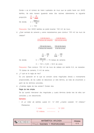 MATEMÁTICA APLICADA PÁGINA
6/8TÍTULO: RAZONES Y PROPORCIONES
Donde x es el número de metro cuadrados de muro que se podrá hacer con 8400
ladrillos, de esta manera igualando estas dos razones obtendremos la siguiente
proporción: =
De donde: x =
x = 150
Respuesta: Con 8400 ladrillos se podrá levantar 150 m2 de muro.
o ¿Qué cantidad de cemento y arena necesitaremos para construir 150 m2 de muro de
cabeza?
,
,
= =
De donde: C = = 75 bolsas de cemento
A = 150 x 0,06 = 9m3 de arena
Respuesta: Para construir 150 m2 de muro de cabeza con ladrillo K.K. se necesitan:
75 bolsas de cemento, 9 m3 de arena.
o ¿Y qué es la regla de tres?
Es una operación en la que se conocen varias magnitudes directa o inversamente
proporcionales, de las cuáles se desconoce un sólo término, se trata de encontrarlo a
partir de los términos conocidos.
o ¿Cuántas reglas de tres existen? Existen dos:
Regla de tres simple:
Se da cuando intervienen dos magnitudes y cuatro términos donde tres de ellos son
conocidos y uno desconocido.
Ejemplos:
„ Si un millar de ladrillos cuesta S/. 12 000 ¿Cuánto costarán 10 millares?
Planteamos:
1 millar --------- 12 000
10 millares --------- x
 