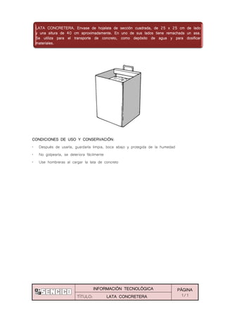 INFORMACIÓN TECNOLÓGICA PÁGINA
1/1TÍTULO: LATA CONCRETERA
CONDICIONES DE USO Y CONSERVACIÓN:
„ Después de usarla, guardarla limpia, boca abajo y protegida de la humedad
„ No golpearla, se deteriora fácilmente
„ Use hombreras al cargar la lata de concreto
LATA CONCRETERA. Envase de hojalata de sección cuadrada, de 25 x 25 cm de lado
y una altura de 40 cm aproximadamente. En uno de sus lados tiene remachada un asa.
Se utiliza para el transporte de concreto, como depósito de agua y para dosificar
materiales.
 
