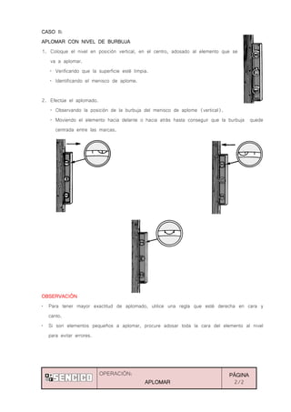OPERACIÓN:
APLOMAR
PÁGINA
2/2
CASO II:
APLOMAR CON NIVEL DE BURBUJA
1. Coloque el nivel en posición vertical, en el centro, adosado al elemento que se
va a aplomar.
„ Verificando que la superficie esté limpia.
„ Identificando el menisco de aplome.
2. Efectúe el aplomado.
„ Observando la posición de la burbuja del menisco de aplome (vertical).
„ Moviendo el elemento hacia delante o hacia atrás hasta conseguir que la burbuja quede
centrada entre las marcas.
OBSERVACIÓN
„ Para tener mayor exactitud de aplomado, utilice una regla que esté derecha en cara y
canto.
„ Si son elementos pequeños a aplomar, procure adosar toda la cara del elemento al nivel
para evitar errores.
 