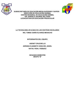 SUBSECRETARÍA DE EDUCACIÓN MEDIA SUPERIOR Y SUPERIOR
DIRECCIÓN DE EDUCACIÓN NORMAL
CENTRO REGIONAL DE EDUCACIÓN NORMAL
“DR. GONZALO AGUIRRE BELTRÁN”
LICENCIATURA EN EDUCACIÓN PREESCOLAR
LA TECNOLOGÍA APLICADA EN LOS CENTROS ESCOLARES
ING. TOMAS DARÍO ÁLVAREZ MENACHO
INTEGRANTES DEL EQUIPO:
ASENET CRUZ BELLO
ADRIANA ELIZABETH SOSA DEL ANGEL
NATALI VIDAL VÁZQUEZ
SEGUNDO SEMESTRE
GRUPO “B”
 