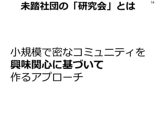 未踏社団の「研究会」とは
小規模で密なコミュニティを
興味関心に基づいて
作るアプローチ
14
 