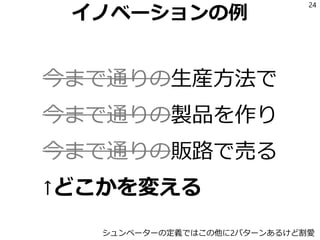 イノベーションの例
今まで通りの生産方法で
今まで通りの製品を作り
今まで通りの販路で売る
↑どこかを変える
24
シュンペーターの定義ではこの他に2パターンあるけど割愛
 