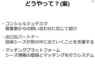 どうやって？(案)
・コンシェルジュデスク
需要家からの問い合わせに応じて紹介
・出口化パートナー
技術シーズが世の中に出ていくことを支援する
・マッチングプラットフォーム
シーズ情報の登録とマッチングを行うシステム
27
 