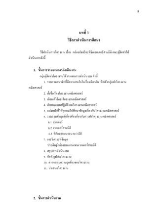 8
บทที่ 3
วิธีการดาเนินการศึกษา
วิธีดาเนินการโครงงาน เรื่อง กล่องอัจฉริยะพิชิตเวกเตอร์สามมิติ คณะผู้จัดทาได้
ดาเนินการดังนี้
1. ขั้นการวางแผนการดาเนินงาน
กลุ่มผู้จัดทาโครงงานได้วางแผนการดาเนินงาน ดังนี้
1. รวบรวมสมาชิกที่มีความสนใจในเรื่องเดียวกัน เพื่อเข้ากลุ่มทาโครงงาน
คณิตศาสตร์
2. ตั้งชื่อเรื่องโครงงาȨณิตศาสตร์
3. เขียนเค้าโครงโครงงาȨณิตศาสตร์
4. กาหนดแผนปฏิบัติงานโครงงาȨณิตศาสตร์
5. แบ่งหน้าที่ให้ทุกคนไปศึกษาข้อมูลเกี่ยวกับโครงงาȨณิตศาสตร์
6. รวบรวมข้อมูลที่เกี่ยวข้องเกี่ยวกับการทาโครงงาȨณิตศาสตร์
6.1 เวกเตอร์
6.2 เวกเตอร์สามมิติ
6.3 พิกัดฉากบนระนาบ 3 มิติ
7. การวิเคราะห์ข้อมูล
ประดิษฐ์กล่องบนแกนแทนเวกเตอร์สามมิติ
8. สรุปการดาเนินงาน
9. จัดทารูปเล่มโครงงาน
10. ตรวจสอบความถูกต้องของโครงงาน
11. นาเสนอโครงงาน
2. ขั้นการดาเนินงาน
 