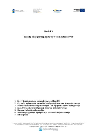 1
Moduł 3
Zasady konfiguracji zestawów komputerowych
1. Specyfikacja zestawu komputerowego klasy PC
2. Czynniki wpływające na wybór konfiguracji zestawu komputerowego
3. Funkcje systemów komputerowych i ich wpływ na dobór konfiguracji
4. Zasady właściwej konfiguracji zestawu komputerowego
5. Kompatybilność podzespołów
6. Studium przypadku. Specyfikacja zestawu komputerowego
7. Bibliografia
 