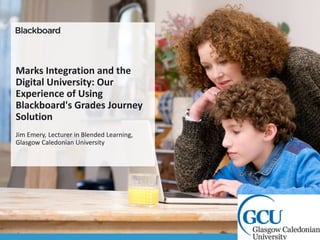 Marks Integration and the
Digital University: Our
Experience of Using
Blackboard's Grades Journey
Solution
Jim Emery, Lecturer in Blended Learning,
Glasgow Caledonian University
 