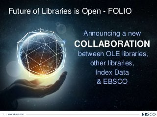 | www.ebsco.com1
Announcing a new
COLLABORATION
between OLE libraries,
other libraries,
Index Data
& EBSCO
Future of Libraries is Open - FOLIO
 