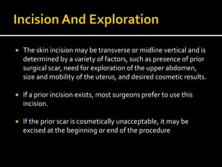  The skin incision may be transverse or midline vertical and is
determined by a variety of factors, such as presence of prior
surgical scar, need for exploration of the upper abdomen,
size and mobility of the uterus, and desired cosmetic results.
 If a prior incision exists, most surgeons prefer to use this
incision.
 If the prior scar is cosmetically unacceptable, it may be
excised at the beginning or end of the procedure
 