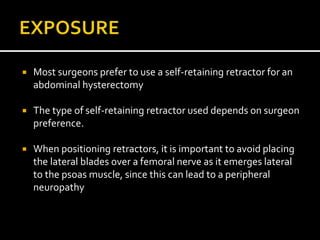  Most surgeons prefer to use a self-retaining retractor for an
abdominal hysterectomy
 The type of self-retaining retractor used depends on surgeon
preference.
 When positioning retractors, it is important to avoid placing
the lateral blades over a femoral nerve as it emerges lateral
to the psoas muscle, since this can lead to a peripheral
neuropathy
 