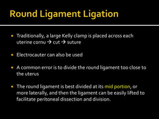  Traditionally, a large Kelly clamp is placed across each
uterine cornu  cut  suture
 Electrocauter can also be used
 A common error is to divide the round ligament too close to
the uterus
 The round ligament is best divided at its mid portion, or
more laterally, and then the ligament can be easily lifted to
facilitate peritoneal dissection and division.
 
