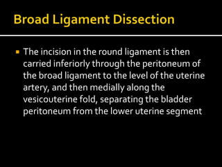  The incision in the round ligament is then
carried inferiorly through the peritoneum of
the broad ligament to the level of the uterine
artery, and then medially along the
vesicouterine fold, separating the bladder
peritoneum from the lower uterine segment
 