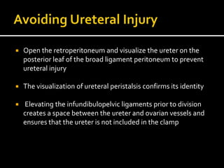  Open the retroperitoneum and visualize the ureter on the
posterior leaf of the broad ligament peritoneum to prevent
ureteral injury
 The visualization of ureteral peristalsis confirms its identity
 Elevating the infundibulopelvic ligaments prior to division
creates a space between the ureter and ovarian vessels and
ensures that the ureter is not included in the clamp
 