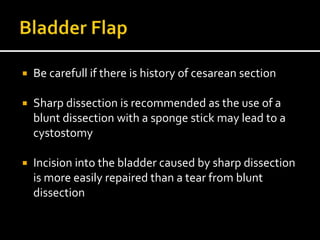  Be carefull if there is history of cesarean section
 Sharp dissection is recommended as the use of a
blunt dissection with a sponge stick may lead to a
cystostomy
 Incision into the bladder caused by sharp dissection
is more easily repaired than a tear from blunt
dissection
 