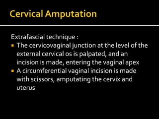 Extrafascial technique :
 The cervicovaginal junction at the level of the
external cervical os is palpated, and an
incision is made, entering the vaginal apex
 A circumferential vaginal incision is made
with scissors, amputating the cervix and
uterus
 