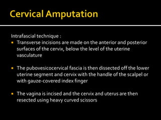 Intrafascial technique :
 Transverse incisions are made on the anterior and posterior
surfaces of the cervix, below the level of the uterine
vasculature
 The pubovesicocervical fascia is then dissected off the lower
uterine segment and cervix with the handle of the scalpel or
with gauze-covered index finger
 The vagina is incised and the cervix and uterus are then
resected using heavy curved scissors
 