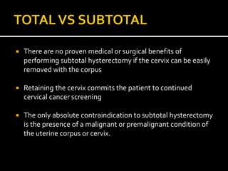  There are no proven medical or surgical benefits of
performing subtotal hysterectomy if the cervix can be easily
removed with the corpus
 Retaining the cervix commits the patient to continued
cervical cancer screening
 The only absolute contraindication to subtotal hysterectomy
is the presence of a malignant or premalignant condition of
the uterine corpus or cervix.
 