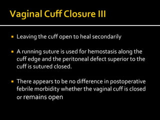  Leaving the cuff open to heal secondarily
 A running suture is used for hemostasis along the
cuff edge and the peritoneal defect superior to the
cuff is sutured closed.
 There appears to be no difference in postoperative
febrile morbidity whether the vaginal cuff is closed
or remains open
 